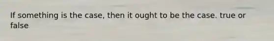 If something is the case, then it ought to be the case. true or false