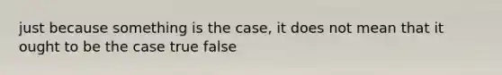 just because something is the case, it does not mean that it ought to be the case true false