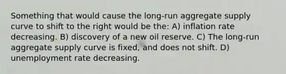 Something that would cause the long-run aggregate supply curve to shift to the right would be the: A) inflation rate decreasing. B) discovery of a new oil reserve. C) The long-run aggregate supply curve is fixed, and does not shift. D) unemployment rate decreasing.