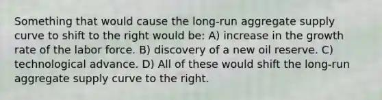 Something that would cause the long-run aggregate supply curve to shift to the right would be: A) increase in the growth rate of the labor force. B) discovery of a new oil reserve. C) technological advance. D) All of these would shift the long-run aggregate supply curve to the right.