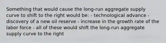 Something that would cause the long-run aggregate supply curve to shift to the right would be: - technological advance - discovery of a new oil reserve - increase in the growth rate of the labor force - all of these would shift the long-run aggregate supply curve to the right