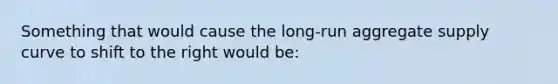 Something that would cause the long-run aggregate supply curve to shift to the right would be: