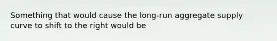 Something that would cause the long-run aggregate supply curve to shift to the right would be