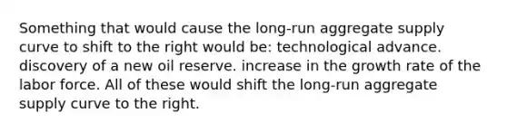 Something that would cause the long-run aggregate supply curve to shift to the right would be: technological advance. discovery of a new oil reserve. increase in the growth rate of the labor force. All of these would shift the long-run aggregate supply curve to the right.