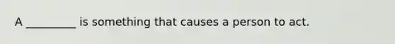 A _________ is something that causes a person to act.