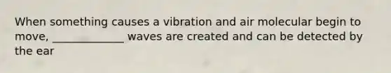 When something causes a vibration and air molecular begin to move, _____________ waves are created and can be detected by the ear