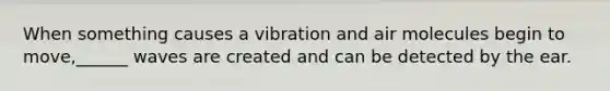 When something causes a vibration and air molecules begin to move,______ waves are created and can be detected by the ear.