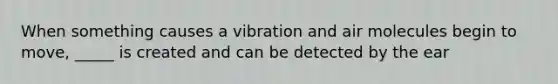 When something causes a vibration and air molecules begin to move, _____ is created and can be detected by the ear