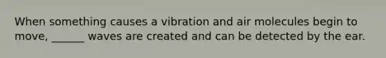 When something causes a vibration and air molecules begin to move, ______ waves are created and can be detected by the ear.