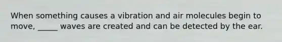 When something causes a vibration and air molecules begin to move, _____ waves are created and can be detected by the ear.