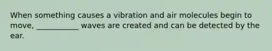 When something causes a vibration and air molecules begin to move, ___________ waves are created and can be detected by the ear.