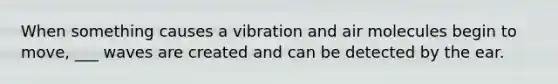 When something causes a vibration and air molecules begin to move, ___ waves are created and can be detected by the ear.