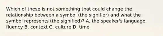 Which of these is not something that could change the relationship between a symbol (the signifier) and what the symbol represents (the signified)? A. the speaker's language fluency B. context C. culture D. time