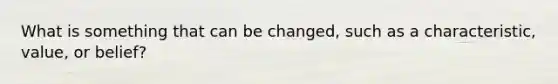 What is something that can be changed, such as a characteristic, value, or belief?