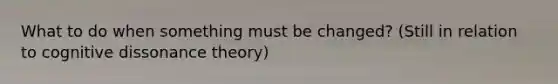 What to do when something must be changed? (Still in relation to cognitive dissonance theory)