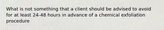 What is not something that a client should be advised to avoid for at least 24-48 hours in advance of a chemical exfoliation procedure