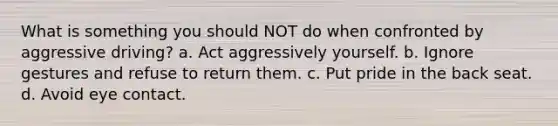 What is something you should NOT do when confronted by aggressive driving? a. Act aggressively yourself. b. Ignore gestures and refuse to return them. c. Put pride in the back seat. d. Avoid eye contact.
