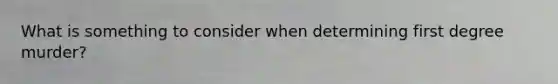 What is something to consider when determining first degree murder?