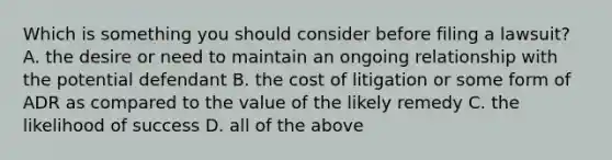 Which is something you should consider before filing a lawsuit? A. the desire or need to maintain an ongoing relationship with the potential defendant B. the cost of litigation or some form of ADR as compared to the value of the likely remedy C. the likelihood of success D. all of the above