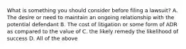 What is something you should consider before filing a lawsuit? A. The desire or need to maintain an ongoing relationship with the potential defendant B. The cost of litigation or some form of ADR as compared to the value of C. the likely remedy the likelihood of success D. All of the above