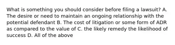 What is something you should consider before filing a lawsuit? A. The desire or need to maintain an ongoing relationship with the potential defendant B. The cost of litigation or some form of ADR as compared to the value of C. the likely remedy the likelihood of success D. All of the above