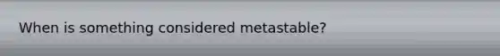 When is something considered metastable?