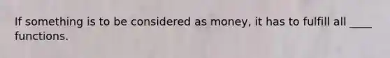If something is to be considered as money, it has to fulfill all ____ functions.