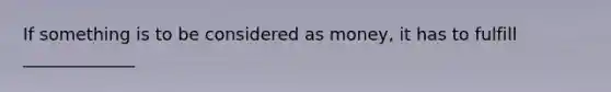 If something is to be considered as​ money, it has to fulfill _____________