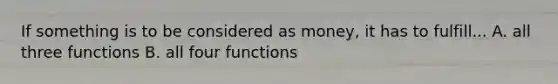 If something is to be considered as money, it has to fulfill... A. all three functions B. all four functions