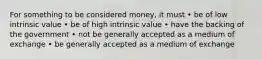 For something to be considered money, it must • be of low intrinsic value • be of high intrinsic value • have the backing of the government • not be generally accepted as a medium of exchange • be generally accepted as a medium of exchange