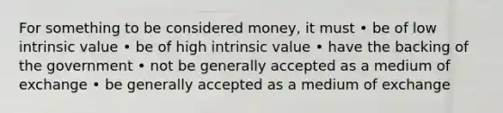 For something to be considered money, it must • be of low intrinsic value • be of high intrinsic value • have the backing of the government • not be generally accepted as a medium of exchange • be generally accepted as a medium of exchange