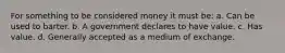 For something to be considered money it must be: a. Can be used to barter. b. A government declares to have value. c. Has value. d. Generally accepted as a medium of exchange.