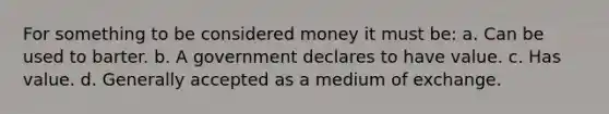 For something to be considered money it must be: a. Can be used to barter. b. A government declares to have value. c. Has value. d. Generally accepted as a medium of exchange.