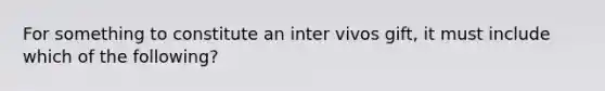 For something to constitute an inter vivos gift, it must include which of the following?