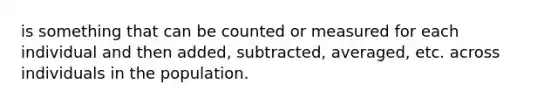 is something that can be counted or measured for each individual and then added, subtracted, averaged, etc. across individuals in the population.