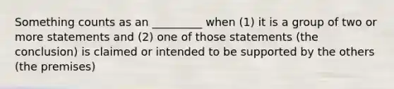 Something counts as an _________ when (1) it is a group of two or more statements and (2) one of those statements (the conclusion) is claimed or intended to be supported by the others (the premises)