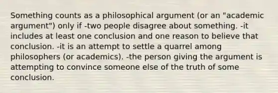 Something counts as a philosophical argument (or an "academic argument") only if -two people disagree about something. -it includes at least one conclusion and one reason to believe that conclusion. -it is an attempt to settle a quarrel among philosophers (or academics). -the person giving the argument is attempting to convince someone else of the truth of some conclusion.