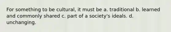 For something to be cultural, it must be a. traditional b. learned and commonly shared c. part of a society's ideals. d. unchanging.