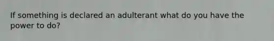 If something is declared an adulterant what do you have the power to do?