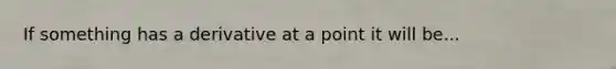 If something has a derivative at a point it will be...