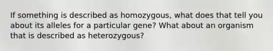 If something is described as homozygous, what does that tell you about its alleles for a particular gene? What about an organism that is described as heterozygous?