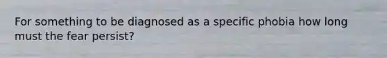 For something to be diagnosed as a specific phobia how long must the fear persist?