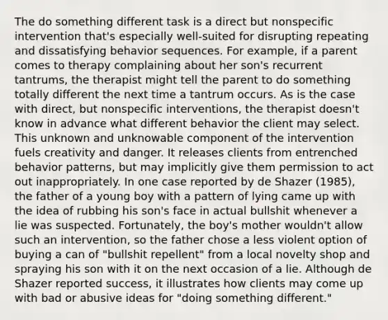 The do something different task is a direct but nonspecific intervention that's especially well-suited for disrupting repeating and dissatisfying behavior sequences. For example, if a parent comes to therapy complaining about her son's recurrent tantrums, the therapist might tell the parent to do something totally different the next time a tantrum occurs. As is the case with direct, but nonspecific interventions, the therapist doesn't know in advance what different behavior the client may select. This unknown and unknowable component of the intervention fuels creativity and danger. It releases clients from entrenched behavior patterns, but may implicitly give them permission to act out inappropriately. In one case reported by de Shazer (1985), the father of a young boy with a pattern of lying came up with the idea of rubbing his son's face in actual bullshit whenever a lie was suspected. Fortunately, the boy's mother wouldn't allow such an intervention, so the father chose a less violent option of buying a can of "bullshit repellent" from a local novelty shop and spraying his son with it on the next occasion of a lie. Although de Shazer reported success, it illustrates how clients may come up with bad or abusive ideas for "doing something different."