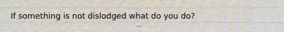 If something is not dislodged what do you do?