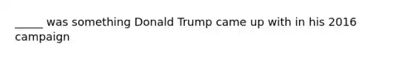 _____ was something Donald Trump came up with in his 2016 campaign