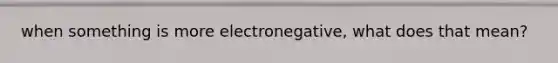 when something is more electronegative, what does that mean?