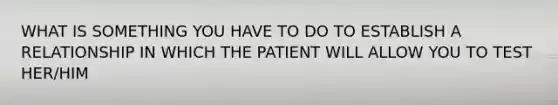 WHAT IS SOMETHING YOU HAVE TO DO TO ESTABLISH A RELATIONSHIP IN WHICH THE PATIENT WILL ALLOW YOU TO TEST HER/HIM