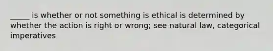 _____ is whether or not something is ethical is determined by whether the action is right or wrong; see natural law, categorical imperatives