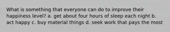 What is something that everyone can do to improve their happiness level? a. get about four hours of sleep each night b. act happy c. buy material things d. seek work that pays the most