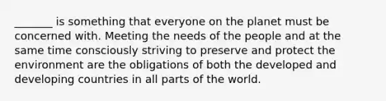 _______ is something that everyone on the planet must be concerned with. Meeting the needs of the people and at the same time consciously striving to preserve and protect the environment are the obligations of both the developed and developing countries in all parts of the world.